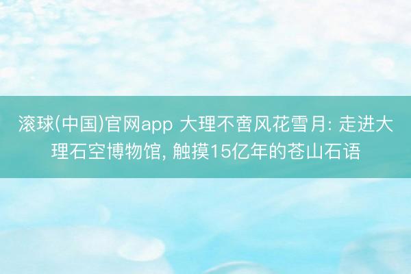 滚球(中国)官网app 大理不啻风花雪月: 走进大理石空博物馆， 触摸15亿年的苍山石语