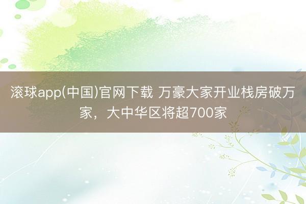 滚球app(中国)官网下载 万豪大家开业栈房破万家，大中华区将超700家