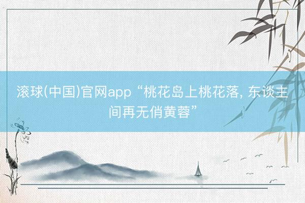 滚球(中国)官网app “桃花岛上桃花落， 东谈主间再无俏黄蓉”