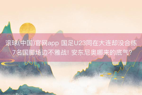 滚球(中国)官网app 国足U23同在大连却没合练 7名国脚场边不雅战! 安东尼奥哪来的底气?
