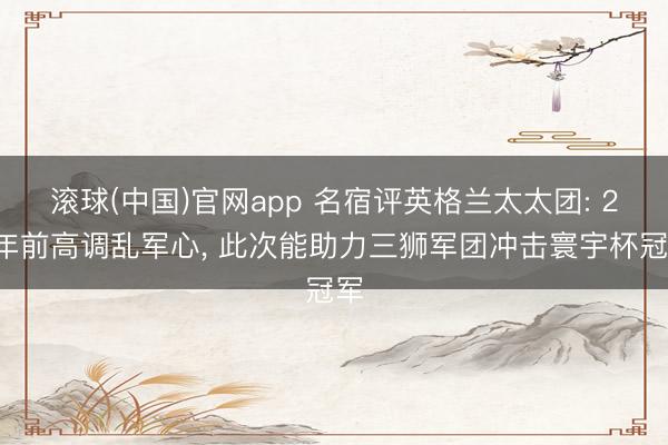 滚球(中国)官网app 名宿评英格兰太太团: 20年前高调乱军心， 此次能助力三狮军团冲击寰宇杯冠军