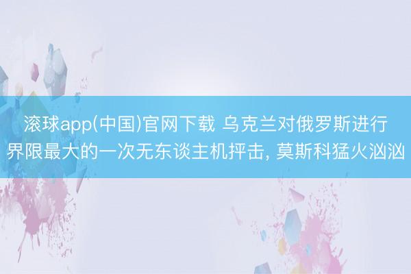滚球app(中国)官网下载 乌克兰对俄罗斯进行界限最大的一次无东谈主机抨击， 莫斯科猛火汹汹
