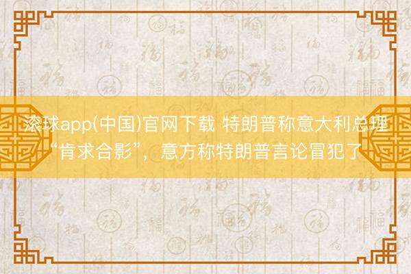滚球app(中国)官网下载 特朗普称意大利总理“肯求合影”，意方称特朗普言论冒犯了